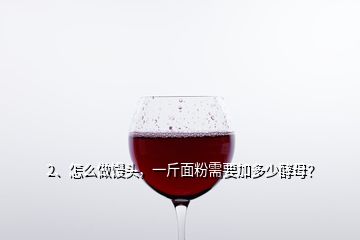 2、怎么做饅頭，一斤面粉需要加多少酵母？