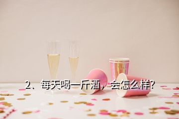 2、每天喝一斤酒，會怎么樣？