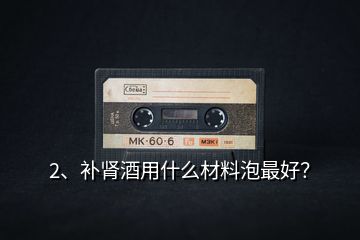 2、補(bǔ)腎酒用什么材料泡最好？