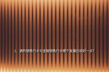 1、酒的銷售行業(yè)與金融銷售行業(yè)哪個(gè)發(fā)展比較好一點(diǎn)？