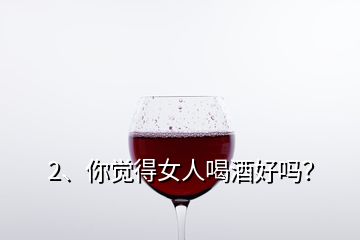2、你覺得女人喝酒好嗎？