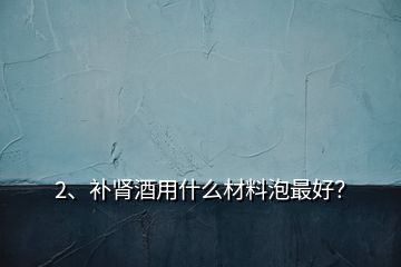 2、補腎酒用什么材料泡最好？