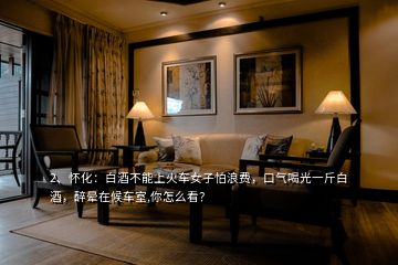 2、懷化：白酒不能上火車女子怕浪費，口氣喝光一斤白酒，醉暈在候車室,你怎么看？