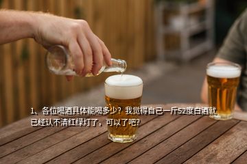 1、各位喝酒具體能喝多少？我覺得自己一斤52度白酒就已經(jīng)認(rèn)不清紅綠燈了，可以了吧？