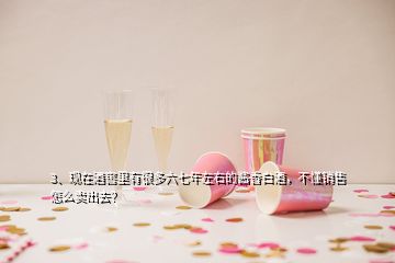 3、現(xiàn)在酒窖里有很多六七年左右的醬香白酒，不懂銷售怎么賣出去？