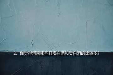 2、你覺(jué)得河南哪些縣喝白酒和賣(mài)白酒的比較多？