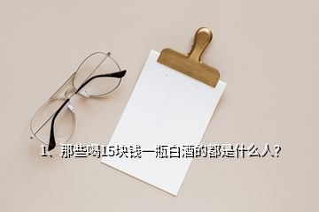 1、那些喝15塊錢(qián)一瓶白酒的都是什么人？