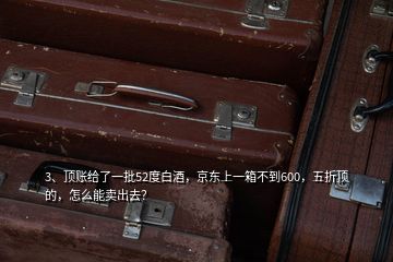 3、頂賬給了一批52度白酒，京東上一箱不到600，五折頂?shù)?，怎么能賣出去？