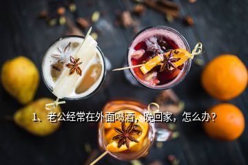 1、老公經(jīng)常在外面喝酒，晚回家，怎么辦？