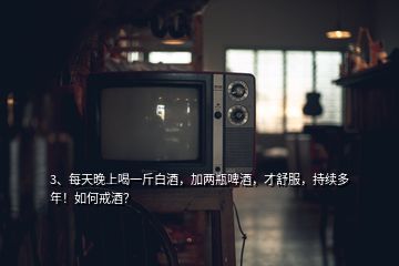 3、每天晚上喝一斤白酒，加兩瓶啤酒，才舒服，持續(xù)多年！如何戒酒？
