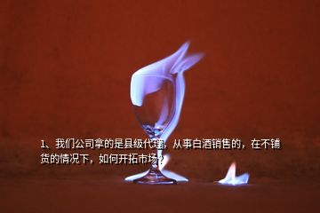 1、我們公司拿的是縣級代理，從事白酒銷售的，在不鋪貨的情況下，如何開拓市場？