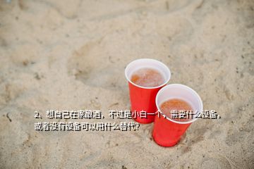 2、想自己在家釀酒，不過是小白一個(gè)，需要什么設(shè)備，或者沒有設(shè)備可以用什么替代？