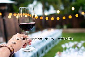 1、真的有60度白酒喝七斤，十三斤，二十斤的人存在嗎？