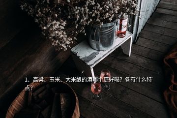 1、高粱、玉米、大米釀的酒哪個(gè)更好喝？各有什么特點(diǎn)？