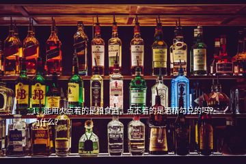 1、能用火點著的是糧食酒，點不著的是酒精勾兌的嗎？為什么？