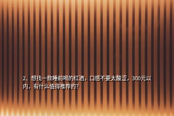 2、想找一款睡前喝的紅酒，口感不要太酸澀，300元以內，有什么值得推薦的？