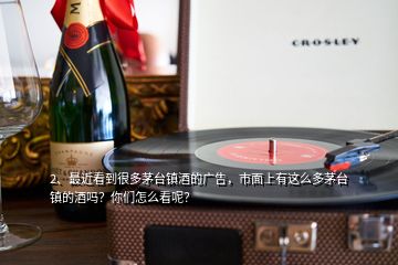 2、最近看到很多茅臺鎮(zhèn)酒的廣告，市面上有這么多茅臺鎮(zhèn)的酒嗎？你們怎么看呢？