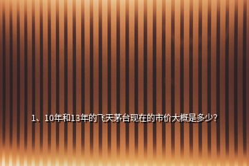 1、10年和13年的飛天茅臺(tái)現(xiàn)在的市價(jià)大概是多少？