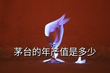 茅臺(tái)的年產(chǎn)值是多少