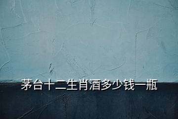 茅臺(tái)十二生肖酒多少錢(qián)一瓶