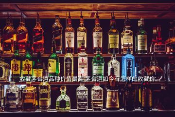 收藏茅臺酒品種價值最高 茅臺酒如今有怎樣的收藏價值
