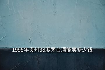 1995年貴州38度茅臺酒能賣多少錢