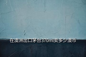 在澳洲出口茅臺370ml賣多少澳幣