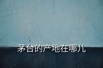 茅臺的產(chǎn)地在哪兒