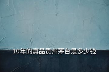 10年的真品貴州茅臺(tái)是多少錢