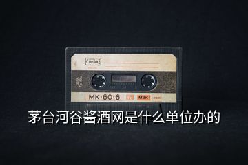 茅臺河谷醬酒網是什么單位辦的