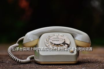 在i茅臺(tái)官網(wǎng)上申購酒成功后付款后最長多長時(shí)間領(lǐng)酒