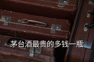 茅臺酒最貴的多錢一瓶