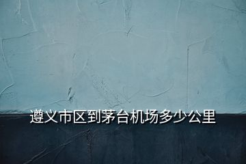 遵義市區(qū)到茅臺(tái)機(jī)場(chǎng)多少公里