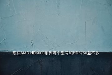 現(xiàn)在AMD HD6000系列哪個(gè)型號和HD5750差不多