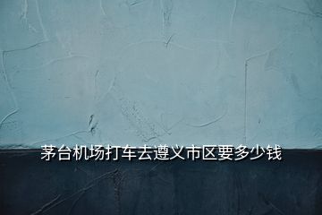 茅臺(tái)機(jī)場(chǎng)打車(chē)去遵義市區(qū)要多少錢(qián)