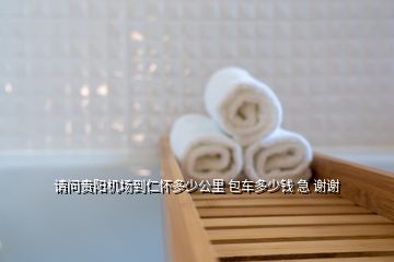 請問貴陽機場到仁懷多少公里 包車多少錢 急 謝謝