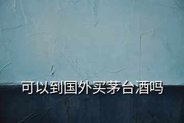 可以到國外買茅臺酒嗎