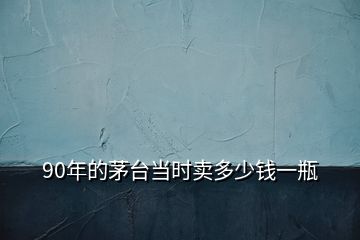 90年的茅臺(tái)當(dāng)時(shí)賣多少錢一瓶