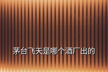茅臺飛天是哪個(gè)酒廠出的