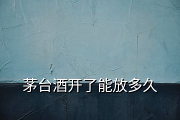 茅臺(tái)酒開(kāi)了能放多久