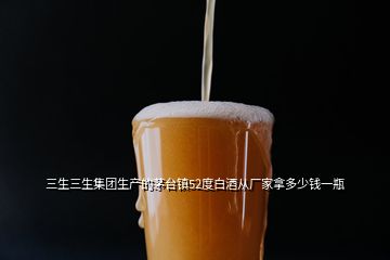 三生三生集團(tuán)生產(chǎn)的茅臺鎮(zhèn)52度白酒從廠家拿多少錢一瓶