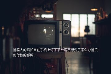 是騙人的嗎如果在手機上訂了茅臺酒不想要了怎么辦是貨到付款的那種