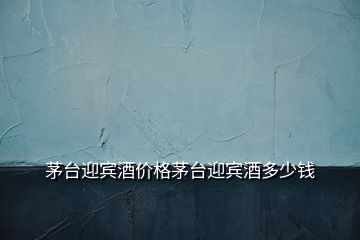茅臺(tái)迎賓酒價(jià)格茅臺(tái)迎賓酒多少錢