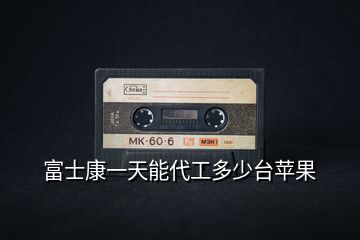 富士康一天能代工多少臺(tái)蘋果