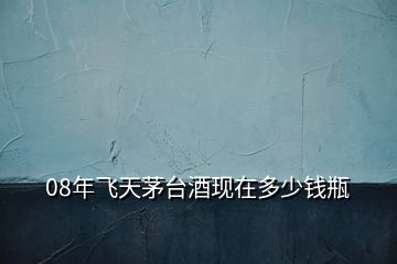 08年飛天茅臺(tái)酒現(xiàn)在多少錢(qián)瓶