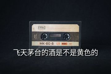 飛天茅臺的酒是不是黃色的