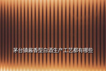 茅臺(tái)鎮(zhèn)醬香型白酒生產(chǎn)工藝都有哪些