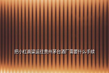 把小紅高粱運(yùn)往貴州茅臺(tái)酒廠需要什么手續(xù)