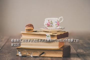 看愛奇藝領(lǐng)取茅臺(tái)酒后來(lái)說(shuō)運(yùn)費(fèi)到付198我就不想要了但是又已