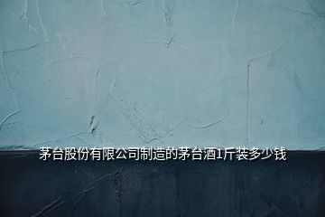 茅臺股份有限公司制造的茅臺酒1斤裝多少錢